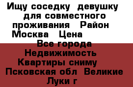 Ищу соседку (девушку) для совместного проживания › Район ­ Москва › Цена ­ 7 500 - Все города Недвижимость » Квартиры сниму   . Псковская обл.,Великие Луки г.